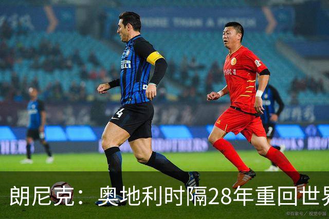 朗尼克：奥地利时隔28年重回世界杯大家都很开心，我们要进淘汰赛
